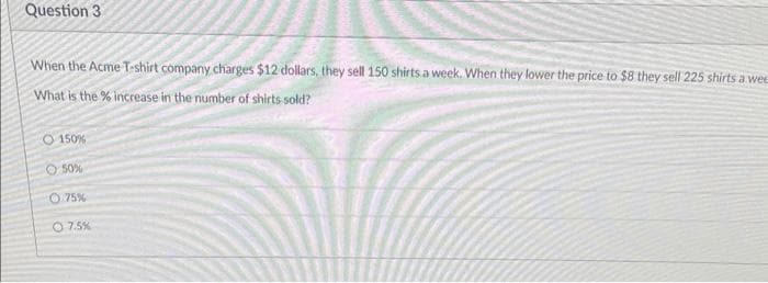 Question 3
When the Acme T-shirt company charges $12 dollars, they sell 150 shirts a week. When they lower the price to $8 they sell 225 shirts a wee
What is the % increase in the number of shirts sold?
O 150%
50%
0.75%
07.5%