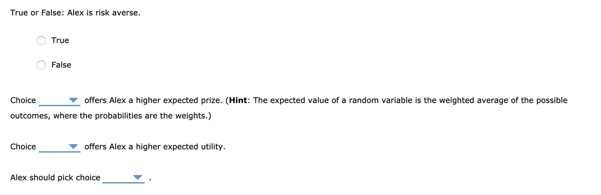 True or False: Alex is risk averse.
True
Choice
False
Choice
offers Alex a higher expected prize. (Hint: The expected value of a random variable is the weighted average of the possible
outcomes, where the probabilities are the weights.)
offers Alex a higher expected utility.
Alex should pick choice