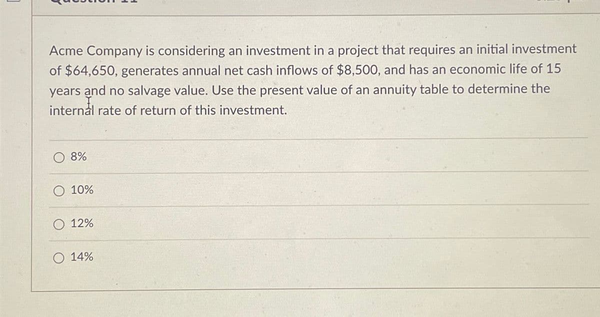 Acme Company is considering an investment in a project that requires an initial investment
of $64,650, generates annual net cash inflows of $8,500, and has an economic life of 15
years and no salvage value. Use the present value of an annuity table to determine the
internal rate of return of this investment.
8%
10%
12%
14%