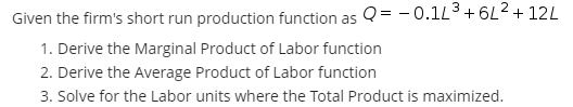 Given the firm's short run production function as Q= - 0.1L3+ 6L2+ 12L
1. Derive the Marginal Product of Labor function
2. Derive the Average Product of Labor function
3. Solve for the Labor units where the Total Product is maximized.
