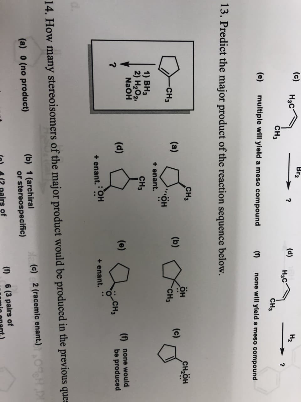 (c)
Br2
Hас
Н2
(d)
Hас
?
CH3
CHз
(e)
multiple will yield a meso compound
(f)
none will yield a meso compound
13. Predict the major product of the reaction sequence below.
CH3
он
CH-ӧн
(a)
(b)
(c)
-CH3
CH3
«ӧн
+ enant.
1) ВНз
2) H202,
NaOH
CHз
f
be produced
(d)
(e)
none would
?
CH3
+enant.
+enant, OH
d.
14. How many stereoisomers of the major product would be produced in the previous ques
N(c) 2 (racemic enant.)
(b) 1 (archiral
or stereospecific)
(a) 0 (no product)
()
6 (3 pairs of
airs of
