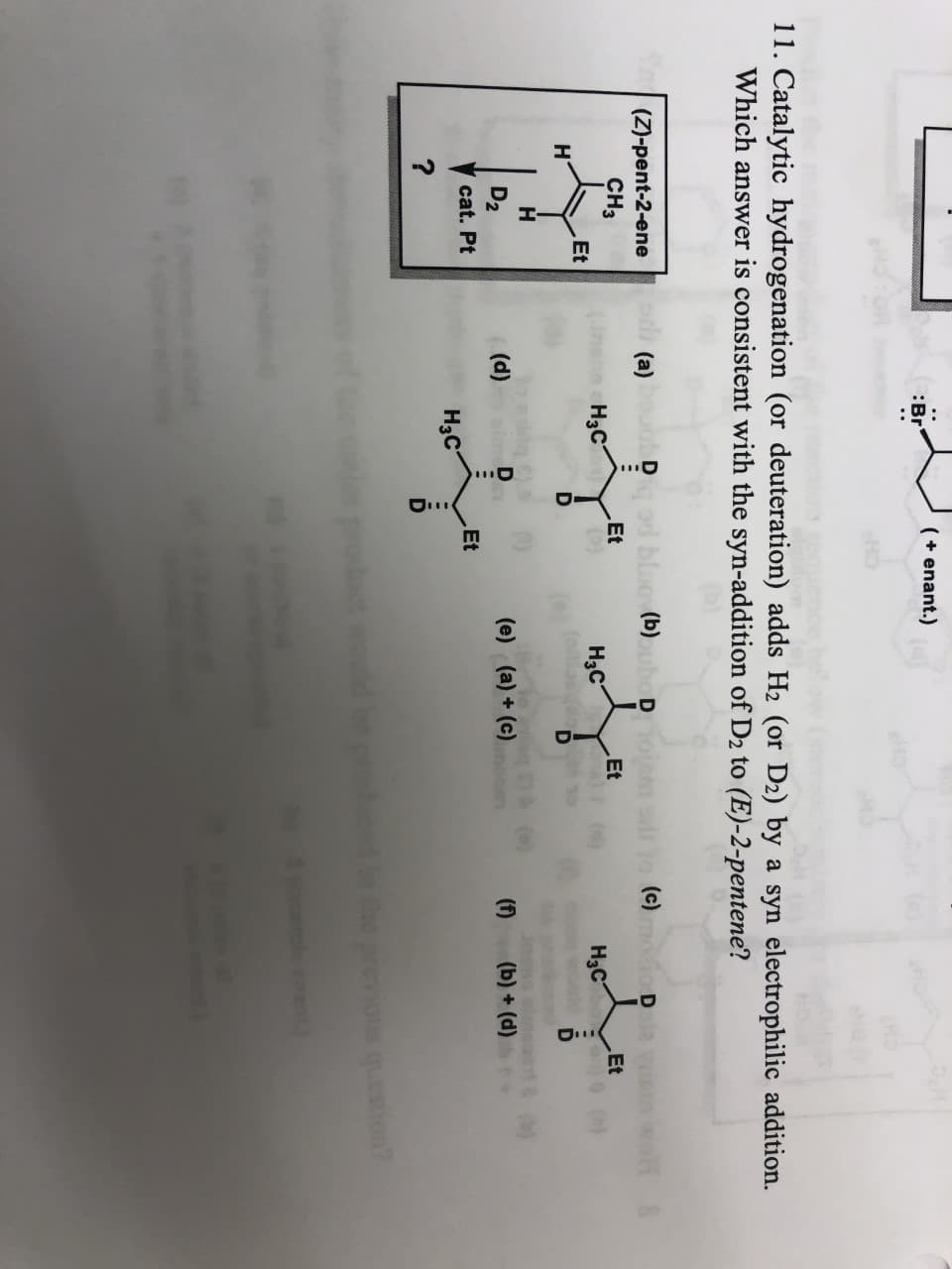 HI
(enant.)
Br
11. Catalytic hydrogenation (or deuteration) adds H2 (or D2) by a syn electrophilic addition.
Which answer is consistent with the syn-addition of D2 to (E)-2-pentene?
(Z)-pent-2-ene
(a)
Dod blao(b)oubo Doi
(c)
D 2 VI
wo
CHз
Et
Et
Et
Нас
Нас
Hас
Et
н
D
D2
(d)
(e) (a)+ (e)
(f)
(b)+(d)
cat. Pt
Et
Hас
?
Che previons question
