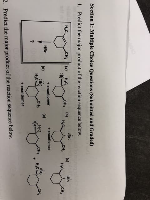 Section 1: Multiple Choice Questions (Submitted and Graded)
1. Predict the major product of the reaction sequence below.
noinog
Br:
Н,с
CH3
(а) .Н,с.
(b)
Нас
(c)
CH3
:Br:
сCна
Hас.
CH
+enantiomer
+enantiomer
HBr
(d)
:Br
Нас.
(e)
Н.с
Br
CH3
CH3
:Br:
Нас.
.CH3
+
?
+enantiomer
2.
Predict the major product of the reaction sequence below.
