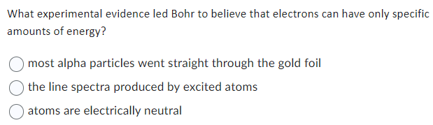 What experimental evidence led Bohr to believe that electrons can have only specific
amounts of energy?
most alpha particles went straight through the gold foil
the line spectra produced by excited atoms
atoms are electrically neutral