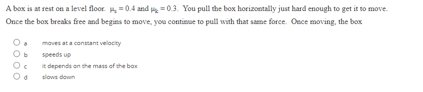 A box is at rest on a level floor. µ = 0.4 and μ = 0.3. You pull the box horizontally just hard enough to get it to move.
Once the box breaks free and begins to move, you continue to pull with that same force. Once moving, the box
b
C
d
moves at a constant velocity
speeds up
it depends on the mass of the box
slows down