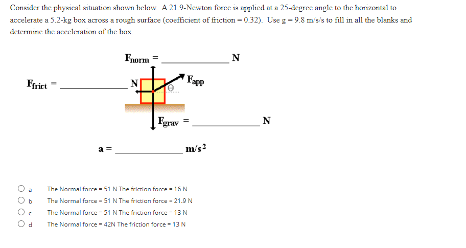 Consider the physical situation shown below. A 21.9-Newton force is applied at a 25-degree angle to the horizontal to
accelerate a 5.2-kg box across a rough surface (coefficient of friction = 0.32). Use g = 9.8 m/s/s to fill in all the blanks and
determine the acceleration of the box.
Ffrict
m
b
C
Od
=
a =
Fnorm =
Fgrav
Fapp
=
m/s²
The Normal force = 51 N The friction force = 16 N
The Normal force = 51 N The friction force = 21.9 N
The Normal force = 51 N The friction force = 13 N
The Normal force = 42N The friction force = 13 N
N
N