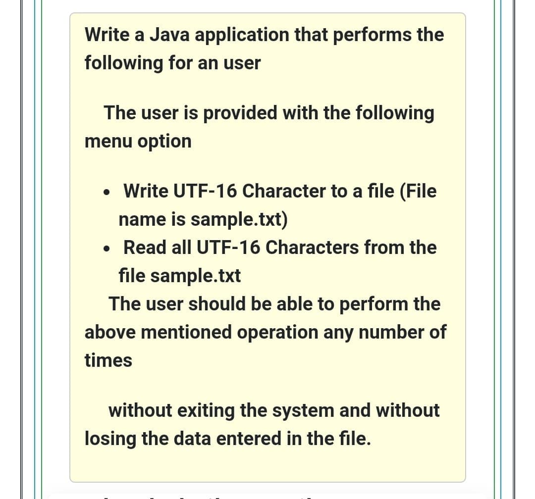 Write a Java application that performs the
following for an user
The user is provided with the following
menu option
• Write UTF-16 Character to a file (File
name is sample.txt)
Read all UTF-16 Characters from the
file sample.txt
The user should be able to perform the
above mentioned operation any number of
times
without exiting the system and without
losing the data entered in the file.
