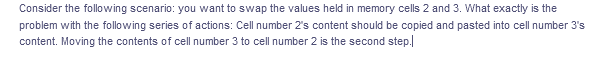 Consider the following scenario: you want to swap the values held in memory cells 2 and 3. What exactly is the
problem with the following series of actions: Cell number 2's content should be copied and pasted into cell number 3's
content. Moving the contents of cell number 3 to cell number 2 is the second step.
