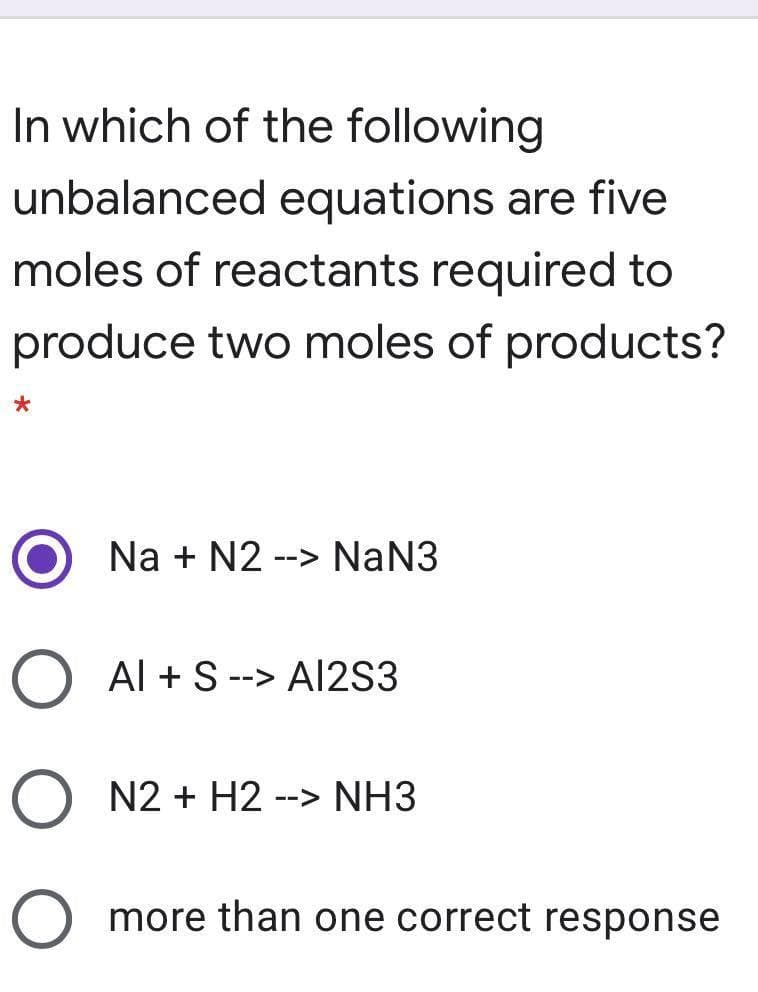 In which of the following
unbalanced equations are five
moles of reactants required to
produce two moles of products?
Na + N2
--> NaN3
O Al + S --> A12S3
O N2 + H2
--> NH3
O more than one correct response
