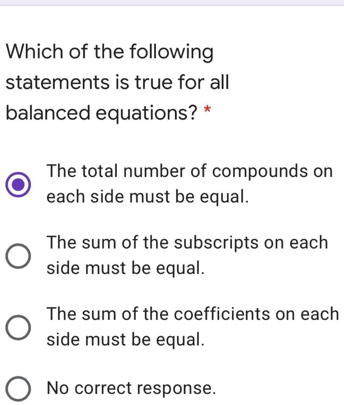 Which of the following
statements is true for all
balanced equations? *
The total number of compounds on
each side must be equal.
The sum of the subscripts on each
side must be equal.
The sum of the coefficients on each
side must be equal.
O No correct response.
