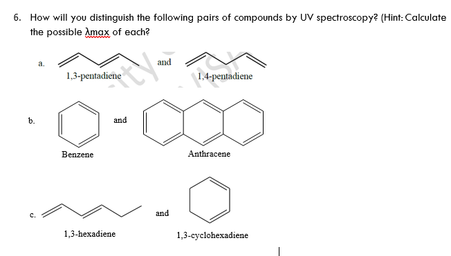 6. How will you distinguish the following pairs of compounds by UV spectroscopy? (Hint: Calculate
the possible Amax of each?
а.
and
1,3-pentadiene
1,4-pentadiene
b.
and
Benzene
Anthracene
and
1,3-hexadiene
1,3-cyclohexadiene
