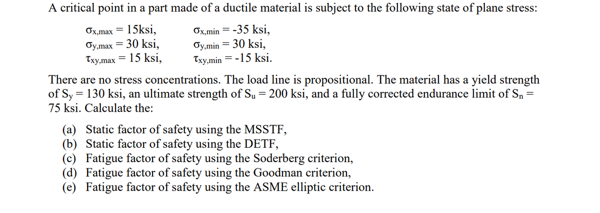 A critical point in a part made of a ductile material is subject to the following state of plane stress:
15ksi,
30 ksi,
15 ksi,
Ox,min = -35 ksi,
Oy,min = 30 ksi,
Txy,min = -15 ksi.
Ох,max
бу,max
Тxy,max
%3D
There are no stress concentrations. The load line is propositional. The material has a yield strength
of Sy = 130 ksi, an ultimate strength of Su = 200 ksi, and a fully corrected endurance limit of Sn :
75 ksi. Calculate the:
(a) Static factor of safety using the MSSTF,
(b) Static factor of safety using the DETF,
(c) Fatigue factor of safety using the Soderberg criterion,
(d) Fatigue factor of safety using the Goodman criterion,
(e) Fatigue factor of safety using the ASME elliptic criterion.
