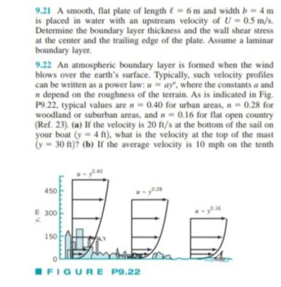 9.21 A smooth, flat plate of length = 6 m and width b = 4 m
is placed in water with an upstream velocity of U= 0.5 m/s.
Determine the boundary layer thickness and the wall shear stress
at the center and the trailing edge of the plate. Assume a laminar
boundary layer.
9.22 An atmospheric boundary layer is formed when the wind
blows over the earth's surface. Typically, such velocity profiles
can be written as a power law: u=ay, where the constants a and
n depend on the roughness of the terrain. As is indicated in Fig.
P9.22, typical values are n = 0.40 for urban areas, n = 0.28 for
woodland or suburban areas, and n = 0.16 for flat open country
(Ref. 23). (a) If the velocity is 20 ft/s at the bottom of the sail on
your boat (y= 4 ft), what is the velocity at the top of the mast
(y 30 ft)? (b) If the average velocity is 10 mph on the tenth
450
0.28
E 300
150
FIGURE P9.22