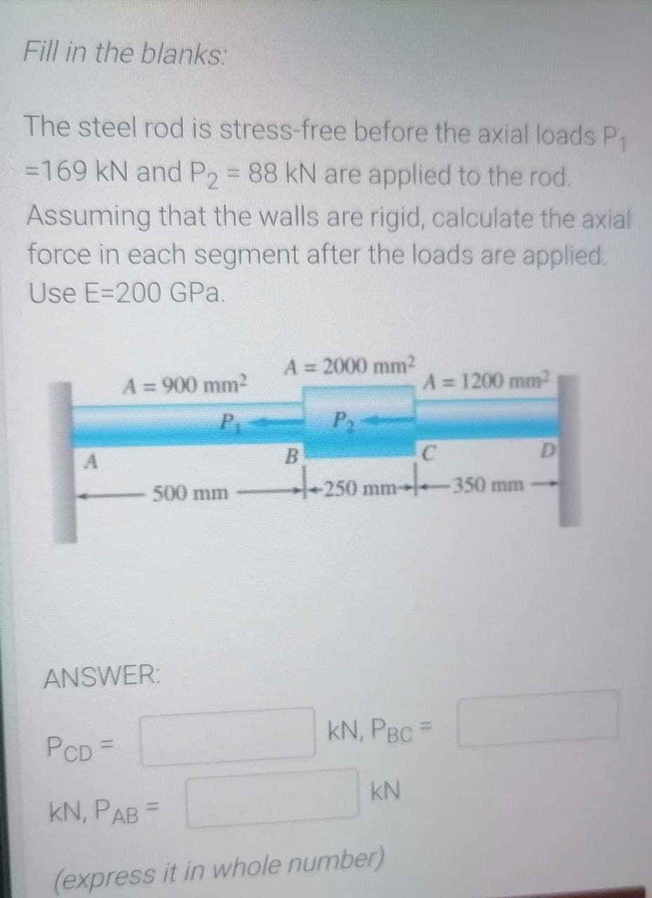 Fill in the blanks:
The steel rod is stress-free before the axial loads P₁
=169 kN and P2 = 88 kN are applied to the rod.
Assuming that the walls are rigid, calculate the axial
force in each segment after the loads are applied.
Use E-200 GPa.
A = 2000 mm²
A = 900 mm²
A = 1200 mm²
Pr
B
C
D
500 mm
-250
250
mm 350 mm-
ANSWER:
KN, PBC =
PCD =
KN
KN, PAB=
(express it in whole number)
A