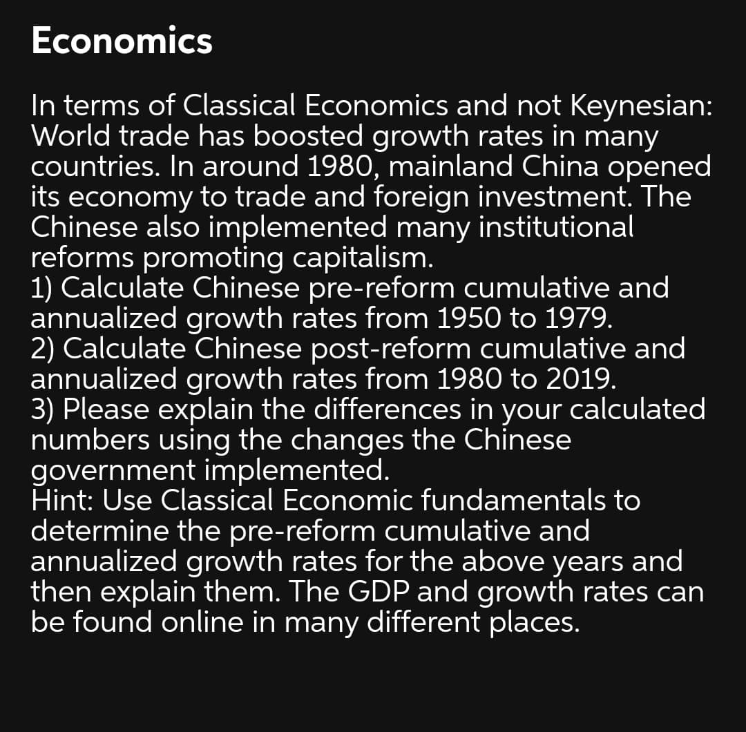 Economics
In terms of Classical Economics and not Keynesian:
World trade has boosted growth rates in many
countries. In around 1980, mainland China opened
its economy to trade and foreign investment. The
Chinese also implemented many institutional
reforms promoting capitalism.
1) Calculate Chinese pre-reform cumulative and
annualized growth rates from 1950 to 1979.
2) Calculate Chinese post-reform cumulative and
annualized growth rates from 1980 to 2019.
3) Please explain the differences in your calculated
numbers using the changes the Chinese
government implemented.
Hint: Use Classical Economic fundamentals to
determine the pre-reform cumulative and
annualized growth rates for the above years and
then explain them. The GDP and growth rates can
be found online in many different places.
