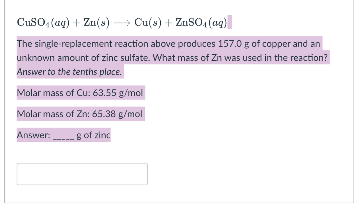 CuSO4 (aq) + Zn(s) →→→ Cu(s) + ZnSO4 (aq)
The single-replacement reaction above produces 157.0 g of copper and an
unknown amount of zinc sulfate. What mass of Zn was used in the reaction?
Answer to the tenths place.
Molar mass of Cu: 63.55 g/mol
Molar mass of Zn: 65.38 g/mol
Answer:
g of zinc