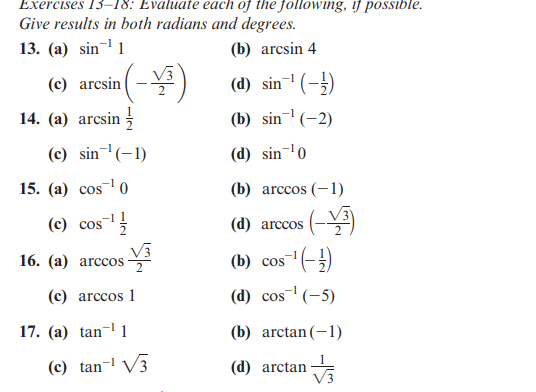 Exercises 13-18: Evaluate each of the following, if possible.
Give results in both radians and degrees.
13. (a) sin¹1
(b) arcsin 4
(d) sin¹ (-¹)
-1
(b) sin¹ (-2)
(d) sin ¹0
(b) arccos (-1)
(c) arcsin
14. (a) arcsin
(-¥³)
(c) sin ¹(-1)
15. (a) cos ¹0
(c) cos ¹
16. (a) arccos
(c) arccos 1
17. (a) tan-¹1
(c) tan¹ √3
(d) arccos
s(-V³)
(b) cos
os ¹(-/-)
(d) cos¹ (-5)
(b) arctan(−1)
(d) arctan