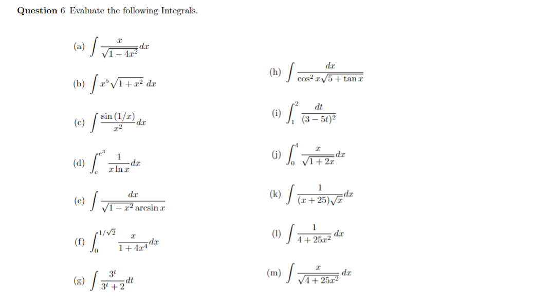 Question 6 Evaluate the following Integrals.
(a) |√1-de
dr
422
(b) 25 √1+x² dx
(c) s
sin (1/x)
-da
(d)
x ln x
-dx
(e) S.
(f)
dx
√1-2 arcsin x
1/√2
(g) 3
3t
I
1+ 4x4 dx
3+2
dt
(h)
,
(i)
dx
cos² x√5+ tanz
dt
0) (3-56)2
(j) L. JI
dx
2x
(k)
dr
(x+25)√√√x
(1) S
1
da
4+252
(m)
J
da
√4+25x2