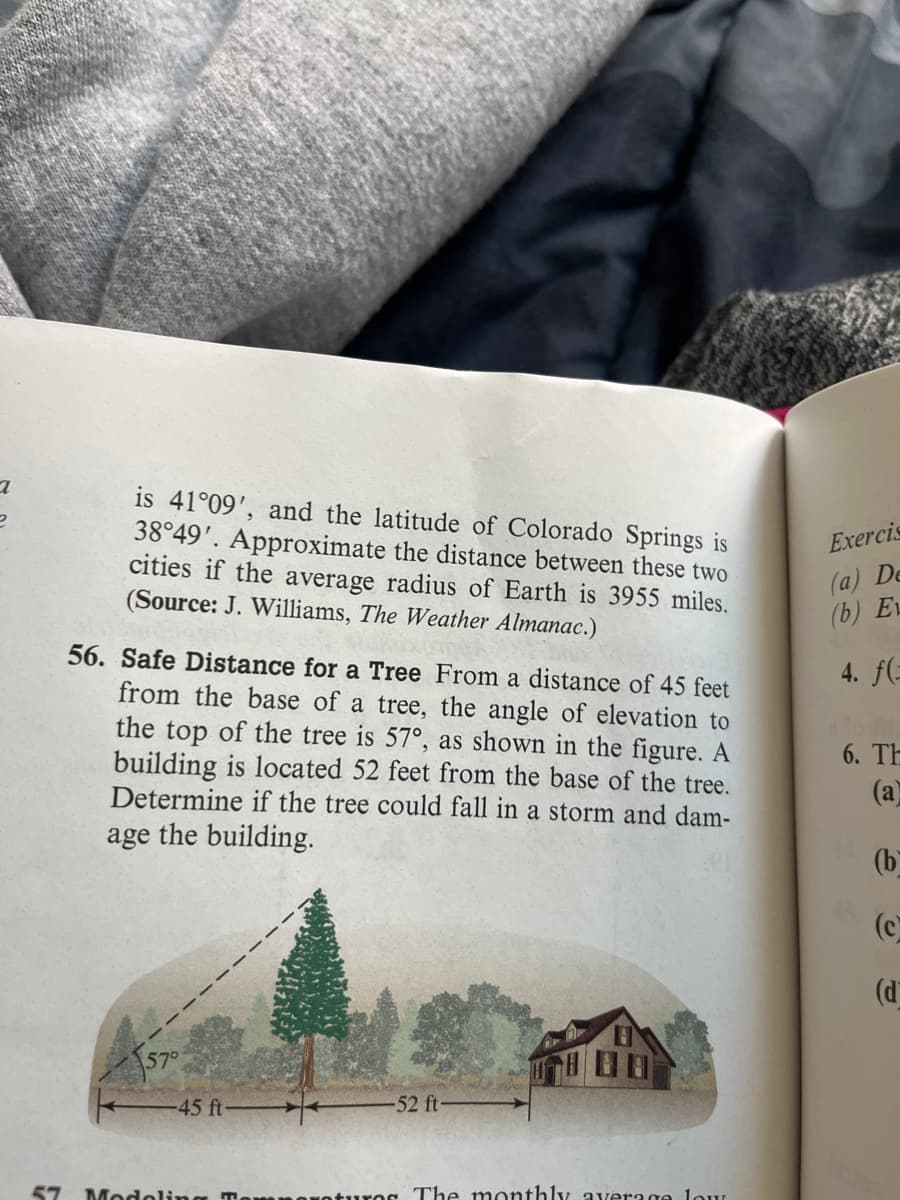 a
e
is 41°09', and the latitude of Colorado Springs is
38°49'. Approximate the distance between these two
cities if the average radius of Earth is 3955 miles.
(Source: J. Williams, The Weather Almanac.)
56. Safe Distance for a Tree From a distance of 45 feet
from the base of a tree, the angle of elevation to
the top of the tree is 57°, as shown in the figure. A
building is located 52 feet from the base of the tree.
Determine if the tree could fall in a storm and dam-
age the building.
57°
-45 ft-
57 Modeling T
-52 ft
corotures. The monthly average low
Exercis
(a) De
(b) EL
4. f(-
6. Th
(a)
(b
(c
(d)