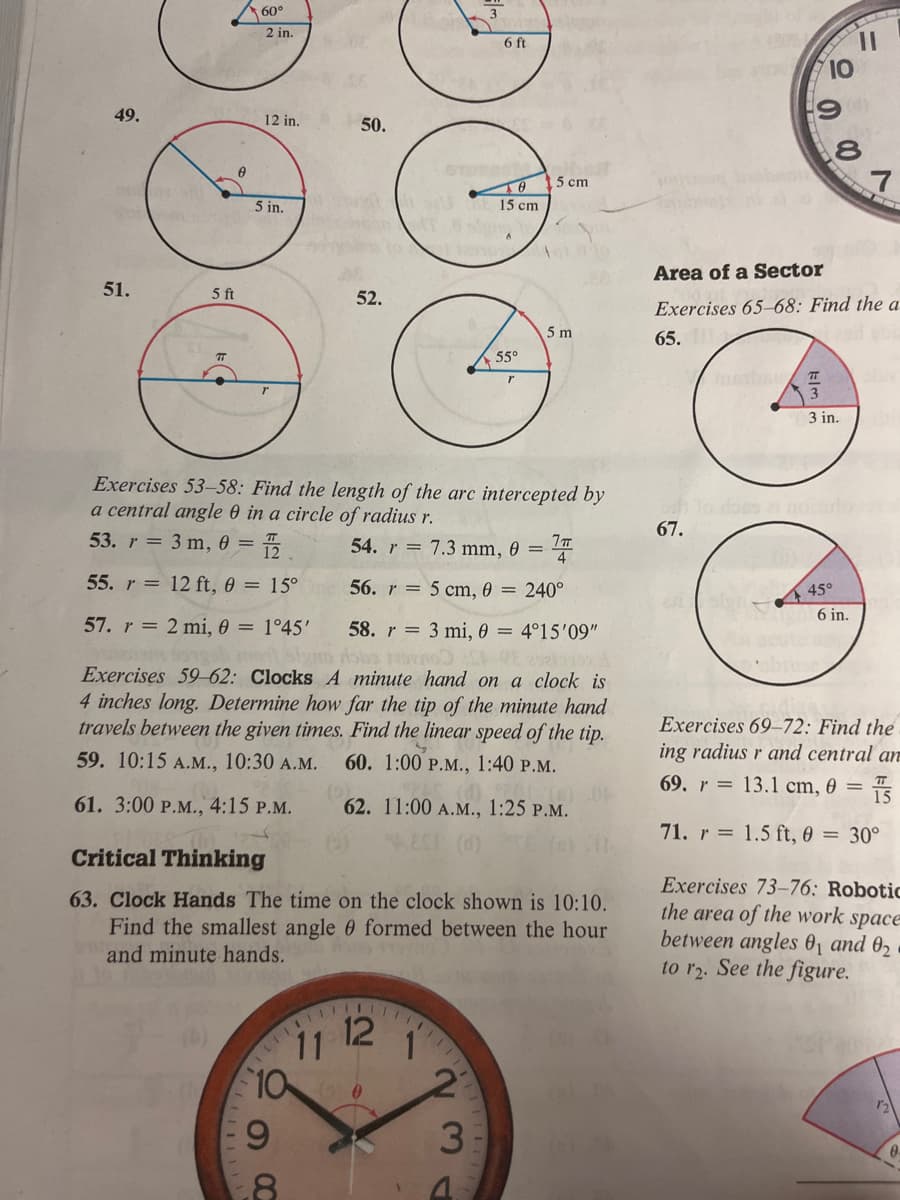 49.
51.
0
5 ft
7T
60°
2 in.
12 in.
111
5 in.
50.
52.
111111
8
11 12
DO
10 0
9
Exercises 53-58: Find the length of the arc intercepted by
a central angle 0 in a circle of radius r.
54. r= 7.3 mm, 0 = 77
53. r = 3 m, 0 = = 1/2.
55. r= 12 ft, 0 = 15°
56. r
5 cm, 0 = 240°
57. r= 2 mi, 0 = 1°45'
3 mi, 0 = 4°15'09"
58. r
Aobs STO CE 298ko
Exercises 59-62: Clocks A minute hand on a clock is
4 inches long. Determine how far the tip of the minute hand
travels between the given times. Find the linear speed of the tip.
59. 10:15 A.M., 10:30 A.M. 60. 1:00 P.M., 1:40 P.M.
(0)12 (8) 04
62. 11:00 A.M., 1:25 P.M.
(2)
61. 3:00 P.M., 4:15 P.M.
EST (0)
Critical Thinking
63. Clock Hands The time on the clock shown is 10:10.
Find the smallest angle formed between the hour
and minute hands.
1
3
23
6 ft
-
15 cm
55°
15 cm
5 m
10
190
67.
00
Area of a Sector
Exercises 65-68: Find the a
65.
Justbau T
3
3 in.
hlo does ai nottuto
11
45°
6 in.
7
Exercises 69-72: Find the
ing radius r and central an
69. r= 13.1 cm, 0 =
15
71. r= 1.5 ft, 0 = 30°
Exercises 73-76: Robotic
the area of the work space
between angles 0₁ and 0₂
to r2. See the figure.
12