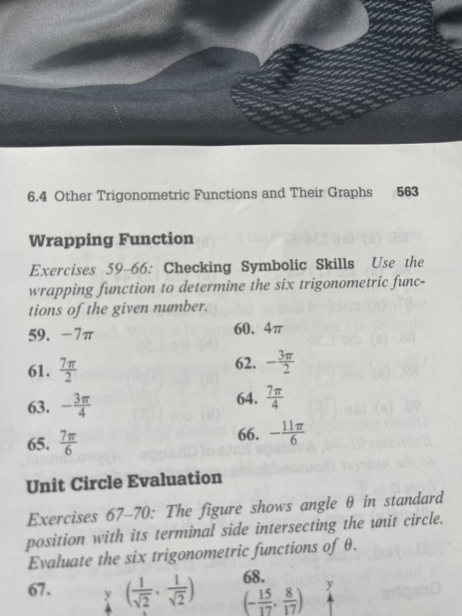 6.4 Other Trigonometric Functions and Their Graphs
Wrapping Function
Exercises 59-66: Checking Symbolic Skills Use the
wrapping function to determine the six trigonometric func-
tions of the given number.
59. -7T
61. T
63. -3
65.7
60. 4T
62. -3
64.7
66.-11
563
68.
(-15)
09
Unit Circle Evaluation
Exercises 67-70: The figure shows angle 0 in standard
position with its terminal side intersecting the unit circle.
Evaluate the six trigonometric functions of 0.
67.
(12/12)