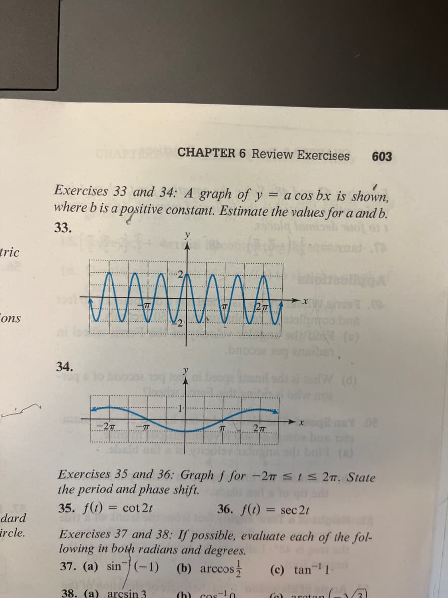 tric
ons
dard
ircle.
34.
Exercises 33 and 34: A graph of y = a cos bx is shown,
where b is a positive constant. Estimate the values for a and b.
33.
-2π
CHAPTER 6 Review Exercises
2
MAMMA
0098 100 1
-π
y
-1
y
TT
2TT
2TT
+x
603
02
vipe
Exercises 35 and 36: Graph f for -2m ≤ t ≤ 2m. State
the period and phase shift.
35. f(t) = cot2t
(c) tan-¹10
rametan l
36. f(t) = sec 2t
Exercises 37 and 38: If possible, evaluate each of the fol-
lowing in both radians and degrees.
37. (a) sin(-1) (b) arccos
38. (a) arcsin 3
(h) cos ¹0