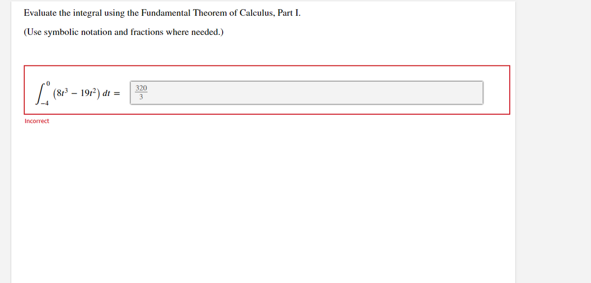 Evaluate the integral using the Fundamental Theorem of Calculus, Part I.
(Use symbolic notation and fractions where needed.)
Incorrect
-
(81³ – 191²) dt
320
3
