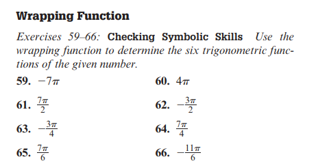 Wrapping Function
Exercises 59-66: Checking Symbolic Skills Use the
wrapping function to determine the six trigonometric func-
tions of the given number.
59. -7T
61. 꼴
63. -3
65.
7 п
60. 4T
62. -3
64.7
66.
117
6