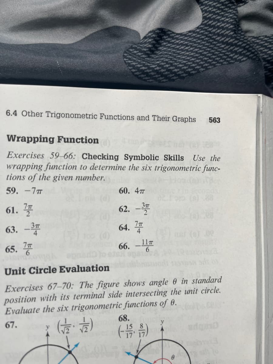 6.4 Other Trigonometric Functions and Their Graphs 563
Wrapping Function
Exercises 59-66: Checking Symbolic Skills Use the
wrapping function to determine the six trigonometric func-
tions of the given number.
59. -7T
п
61. 7
63. -3
65.7
() 105 (0)
60. 4T
62. -3
п
64. T
4
66. - 11T
Unit Circle Evaluation
Exercises 67-70: The figure shows angle 0 in standard
position with its terminal side intersecting the unit circle.
Evaluate the six trigonometric functions of 0.
67.
(2/2)
68.
8
(-1/59)
y
0