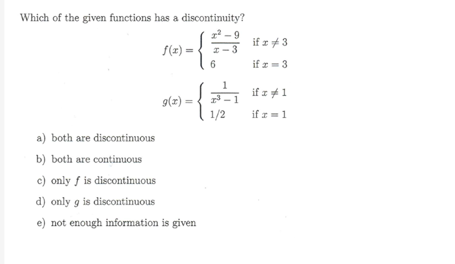 Which of the given functions has a discontinuity?
f(x)
=
x²-9
6
g(x)
=
-{
-
1/2
1
-
3
if x 3
if x=3
if x 1
if x = 1
a) both are discontinuous
b) both are continuous
c) only f is discontinuous
d) only 9 is discontinuous
e) not enough information is given