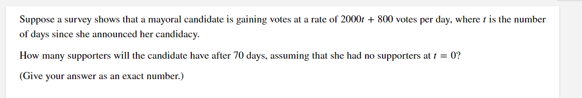 Suppose a survey shows that a mayoral candidate is gaining votes at a rate of 2000 + 800 votes per day, where t is the number
of days since she announced her candidacy.
How many supporters will the candidate have after 70 days, assuming that she had no supporters at t = 0?
(Give your answer as an exact number.)