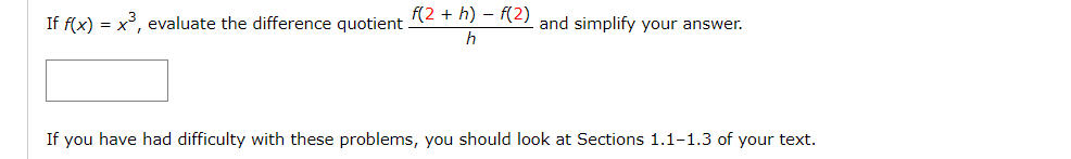 If f(x) = x³, evaluate the difference quotient .
f(2 + h) - f(2)
and simplify your answer.
h
If you have had difficulty with these problems, you should look at Sections 1.1-1.3 of your text.