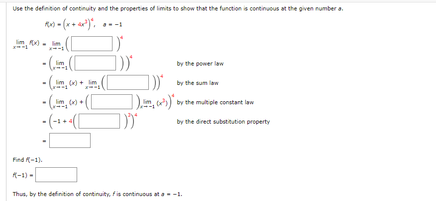 Use the definition of continuity and the properties of limits to show that the function is continuous at the given number a.
lim f(x)
x--1
=
F(x) = (x+4x³)*,
lim
x--1
= (lim
a = -1
=
lim (x) + lim
x--1
= (lim (x) + ( [
=
([
1))*
lim
-1
by the power law
by the sum law
1 (x³)* by the multiple constant law
by the direct substitution property
Find f(-1).
f(-1) =
Thus, by the definition of continuity, f is continuous at a = −1.