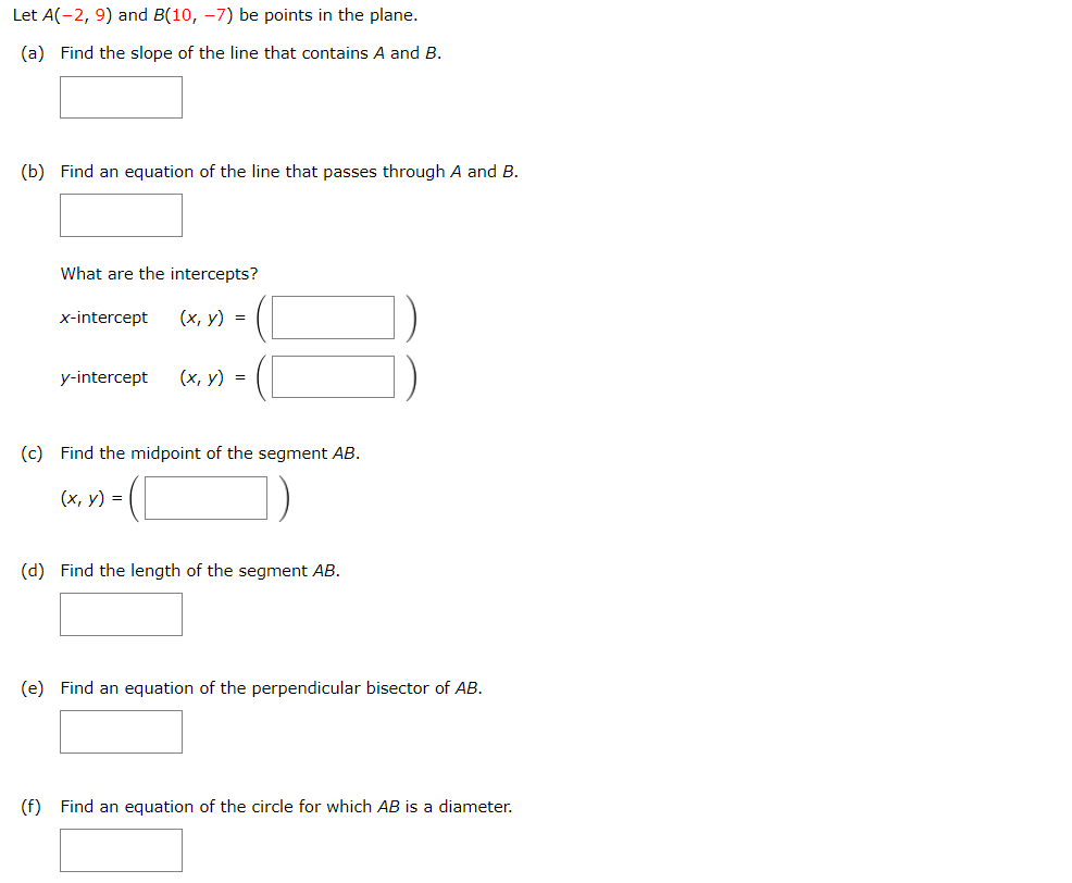 Let A(-2, 9) and B(10, -7) be points in the plane.
(a) Find the slope of the line that contains A and B.
(b) Find an equation of the line that passes through A and B.
What are the intercepts?
x-intercept
(x, y)
=
y-intercept
(x, y)
=
(c) Find the midpoint of the segment AB.
(x, y) =
(d) Find the length of the segment AB.
(e) Find an equation of the perpendicular bisector of AB.
(f) Find an equation of the circle for which AB is a diameter.