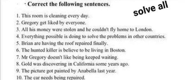 • Correct the following sentences.
solve all
1. This room is cleaning every day.
2. Gregory get liked by everyone.
3. All his moncy were stolen and he couldn't fly home to London.
4. Everything possible is doing to solve the problems in other countries.
5. Brian are having the roof repaired finally.
6, The hunted killer is believe to be living in Boston.
7. Mr Gregory doesn't like being keeped waiting.
8. Gold was discovering in California some years ago.
9. The picture got painted by Anabella last year.
10. The car needs being repaired.
