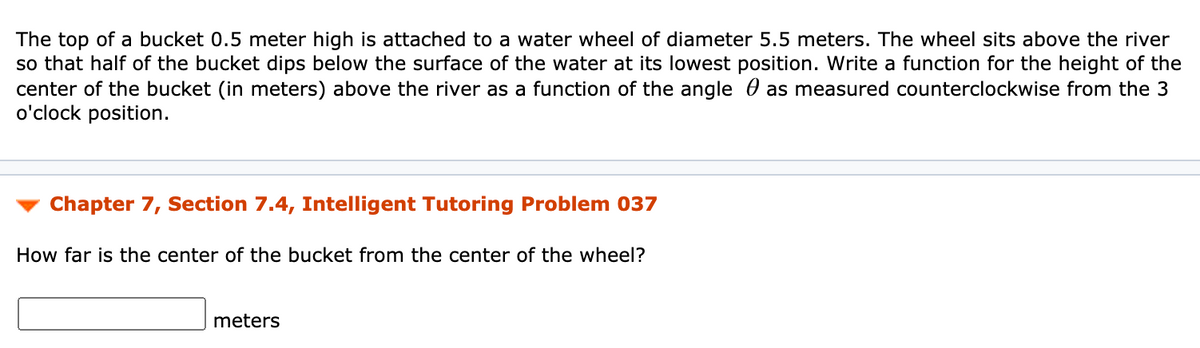 The top of a bucket 0.5 meter high is attached to a water wheel of diameter 5.5 meters. The wheel sits above the river
so that half of the bucket dips below the surface of the water at its lowest position. Write a function for the height of the
center of the bucket (in meters) above the river as a function of the angle 0 as measured counterclockwise from the 3
o'clock position.
Chapter 7, Section 7.4, Intelligent Tutoring Problem 037
How far is the center of the bucket from the center of the wheel?
meters
