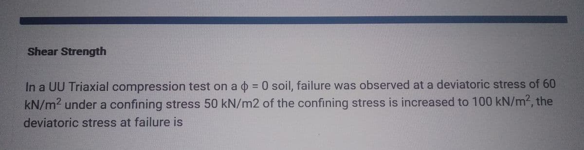 Shear Strength
In a UU Triaxial compression test on a = 0 soil, failure was observed at a deviatoric stress of 60
kN/m² under a confining stress 50 kN/m2 of the confining stress is increased to 100 kN/m², the
deviatoric stress at failure is