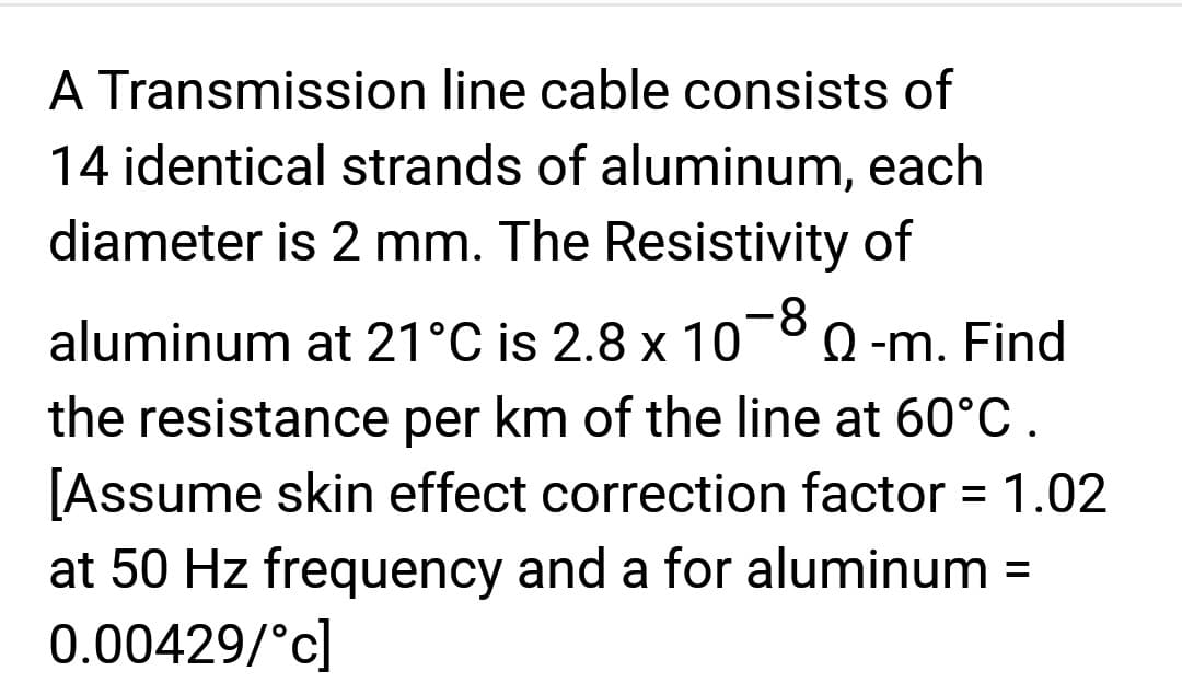 A Transmission line cable consists of
14 identical strands of aluminum, each
diameter is 2 mm. The Resistivity of
aluminum at 21°C is 2.8 x 10-8 Q-m. Find
the resistance per km of the line at 60°C.
[Assume skin effect correction factor = 1.02
at 50 Hz frequency and a for aluminum =
0.00429/°c]