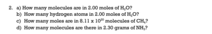 2. a) How many molecules are in 2.00 moles of HO?
b) How many hydrogen atoms in 2.00 moles of H,O?
c) How many moles are in 8.11 x 1020 molecules of CH,?
d) How many molecules are there in 2.30 grams of NH3?
