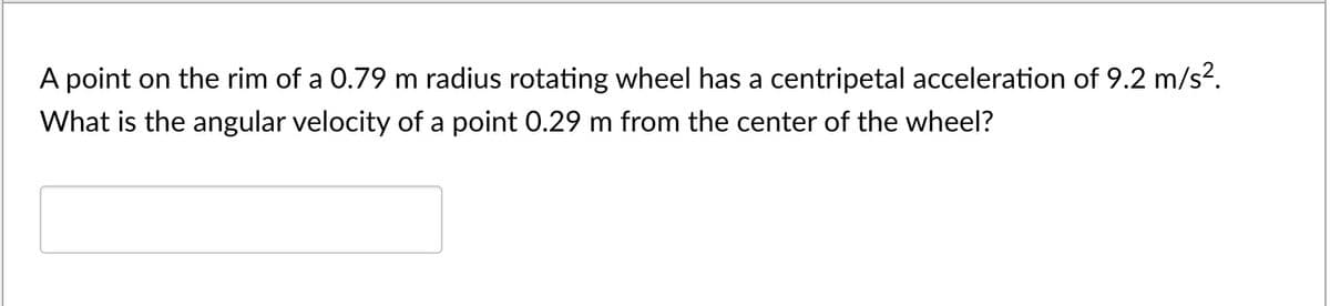 A point on the rim of a 0.79 m radius rotating wheel has a centripetal acceleration of 9.2 m/s².
What is the angular velocity of a point 0.29 m from the center of the wheel?