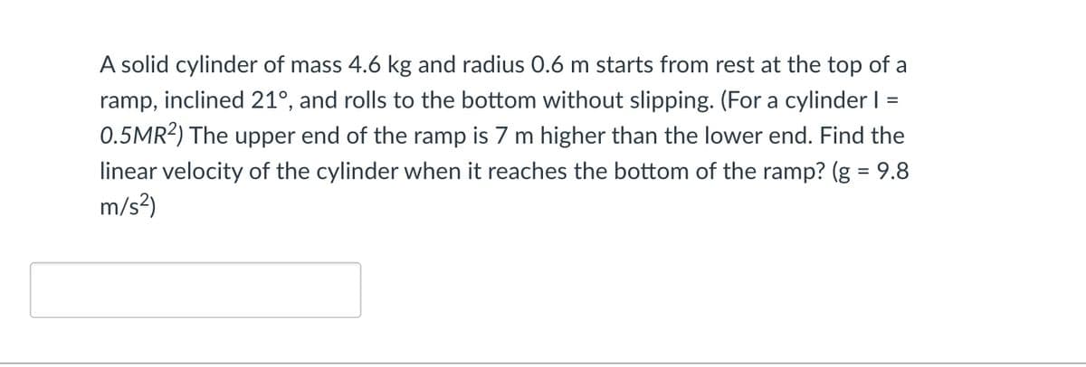 =
A solid cylinder of mass 4.6 kg and radius 0.6 m starts from rest at the top of a
ramp, inclined 21°, and rolls to the bottom without slipping. (For a cylinder I
0.5MR²) The upper end of the ramp is 7 m higher than the lower end. Find the
linear velocity of the cylinder when it reaches the bottom of the ramp? (g = 9.8
m/s²)