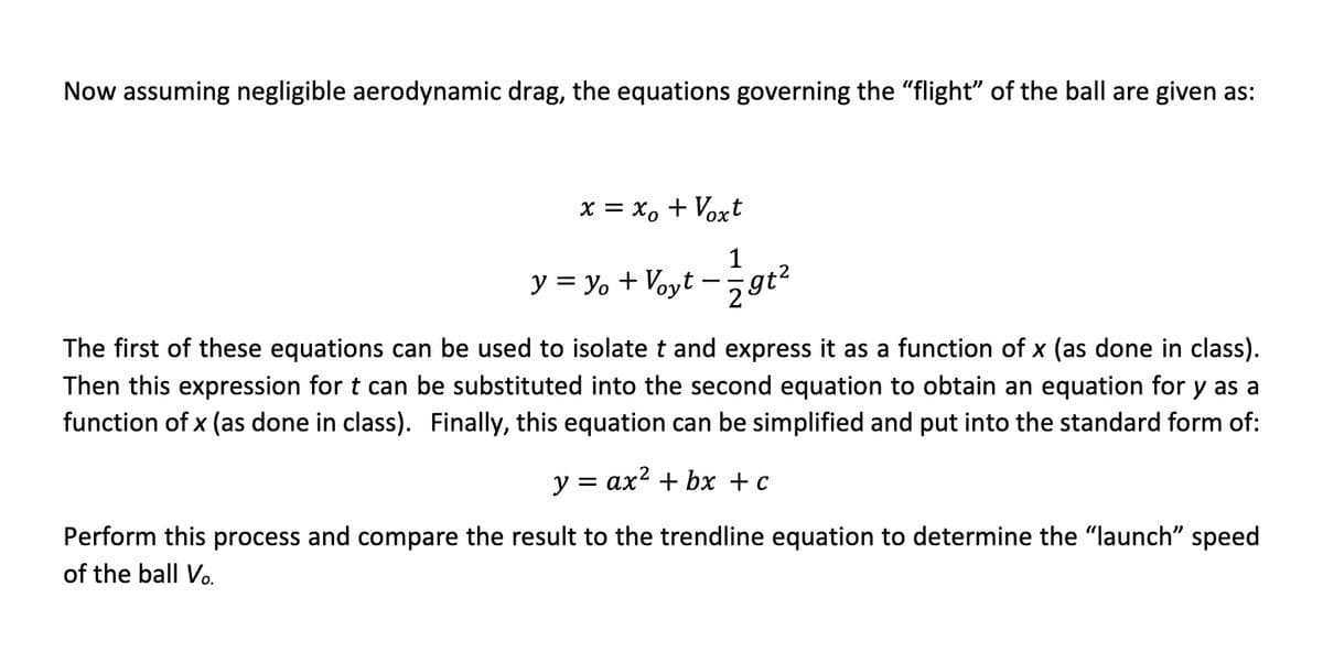 Now assuming negligible aerodynamic drag, the equations governing the "flight" of the ball are given as:
x = xo + Voxt
1
29t²
y = y + Voyt
The first of these equations can be used to isolate t and express it as a function of x (as done in class).
Then this expression for t can be substituted into the second equation to obtain an equation for y as a
function of x (as done in class). Finally, this equation can be simplified and put into the standard form of:
y = ax² + bx + c
Perform this process and compare the result to the trendline equation to determine the “launch" speed
of the ball Vo.