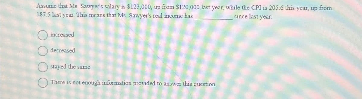 Assume that Ms. Sawyer's salary is $123,000, up from $120,000 last year, while the CPI is 205.6 this year, up from
187.5 last year. This means that Ms. Sawyer's real income has
since last year.
increased
decreased
stayed the same
There is not enough information provided to answer this question.