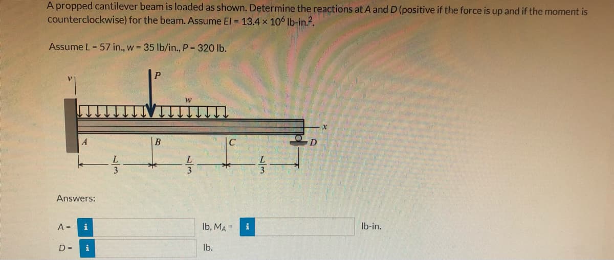 A propped cantilever beam is loaded as shown. Determine the reactions at A and D (positive if the force is up and if the moment is
counterclockwise) for the beam. Assume El = 13.4 x 106 Ib-in.?.
Assume L = 57 in., w = 35 lb/in., P = 320 lb.
A
В
D
L
L
3
L.
3
Answers:
A =
i
Ib, MA =
i
Ib-in.
D =
i
Ib.
