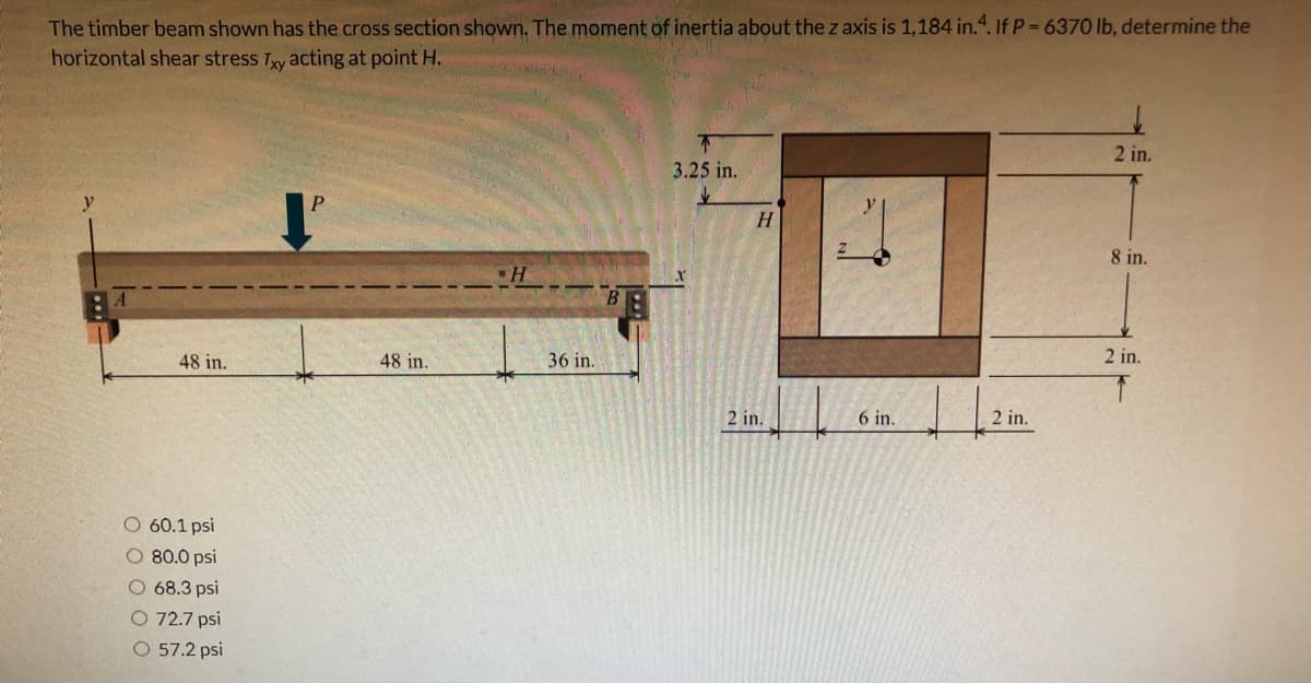 The timber beam shown has the cross section shown. The moment of inertia about the z axis is 1,184 in.“. If P 6370 lb, determine the
horizontal shear stress Ty acting at point H.
2 in.
3.25 in.
H.
8 in.
48 in.
48 in.
36 in.
2 in.
2 in.
6 in.
2 in.
60.1 psi
O 80.0 psi
O 68.3 psi
O 72.7 psi
O 57.2 psi
