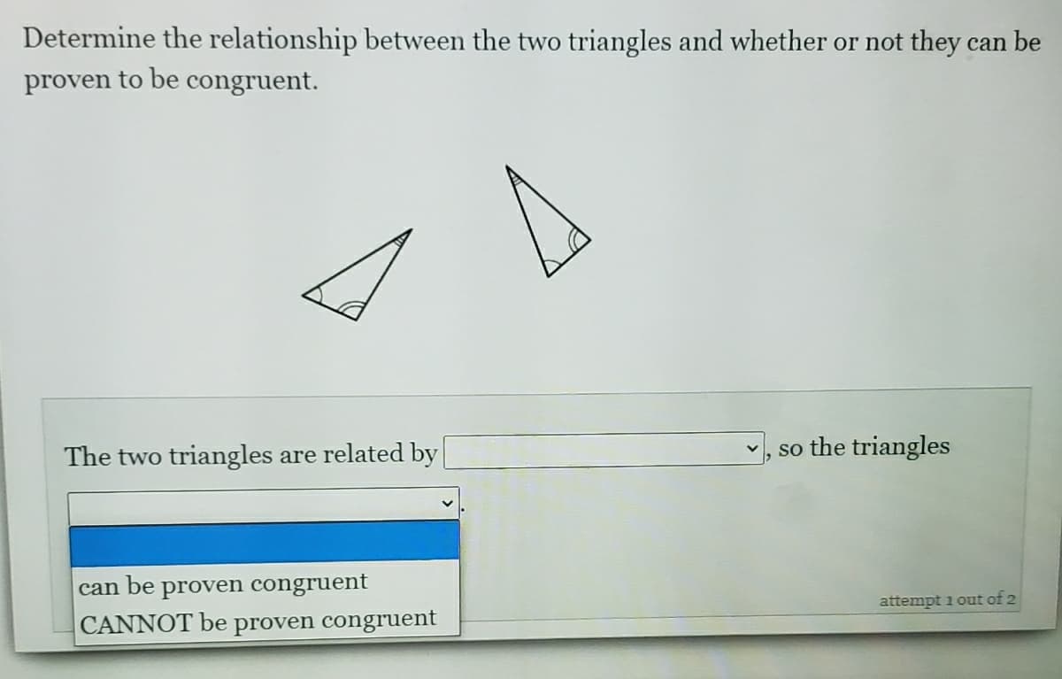 Determine the relationship between the two triangles and whether or not they can be
proven to be congruent.
The two triangles are related by
the triangles
so
be
proven congruent
can
attempt 1 out of 2
CANNOT be proven congruent
