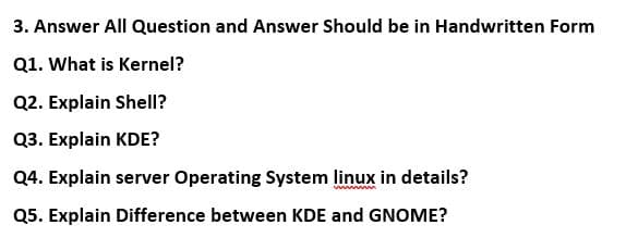 3. Answer All Question and Answer Should be in Handwritten Form
Q1. What is Kernel?
Q2. Explain Shell?
Q3. Explain KDE?
Q4. Explain server Operating System linux in details?
Q5. Explain Difference between KDE and GNOME?

