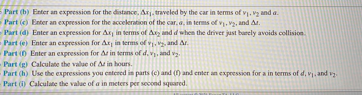 5 Part (b) Enter an expression for the distance, Ax1, traveled by the car in terms of vị, v2 and a.
5 Part (c) Enter an expression for the acceleration of the car, a, in terms of v1, v2, and At.
O Part (d) Enter an expression for Ax¡ in terms of Ar2 and d when the driver just barely avoids collision.
Part (e) Enter an expression for Ax¡ in terms of v1, v2, and At.
Part (f) Enter an expression for At in terms of d, v1, and v2.
- Part (g) Calculate the value of At in hours.
Part (h) Use the expressions you entered in parts (c) and (f) and enter an expression for a in terms of d, vj, and v2.
Part (i) Calculate the value of a in meters per second squared.
