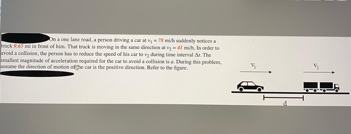 On a one lane road, a person driving a car at v = 78 mi/h suddenly notices a
truck 0.65 mi in front of him. That truck is moving in the same direction at v, = 41 mi/h. In order to
avoid a collision, the person has to reduce the speed of his car to v2 during time interval At. The
smallest magnitude of acceleration required for the car to avoid a collision is a. During this problem,
assume the direction of motion ofhe car is the positive direction. Refer to the figure.
