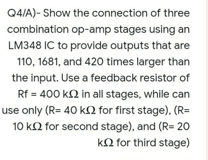 Q4/A)- Show the connection of three
combination op-amp stages using an
LM348 IC to provide outputs that are
110, 1681, and 420 times larger than
the input. Use a feedback resistor of
Rf = 400 k2 in all stages, while can
use only (R= 40 kN for first stage), (R=
10 k2 for second stage), and (R= 20
kQ for third stage)
